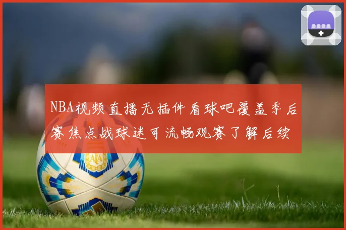 NBA视频直播无插件看球吧覆盖季后赛焦点战球迷可流畅观赛了解后续对阵