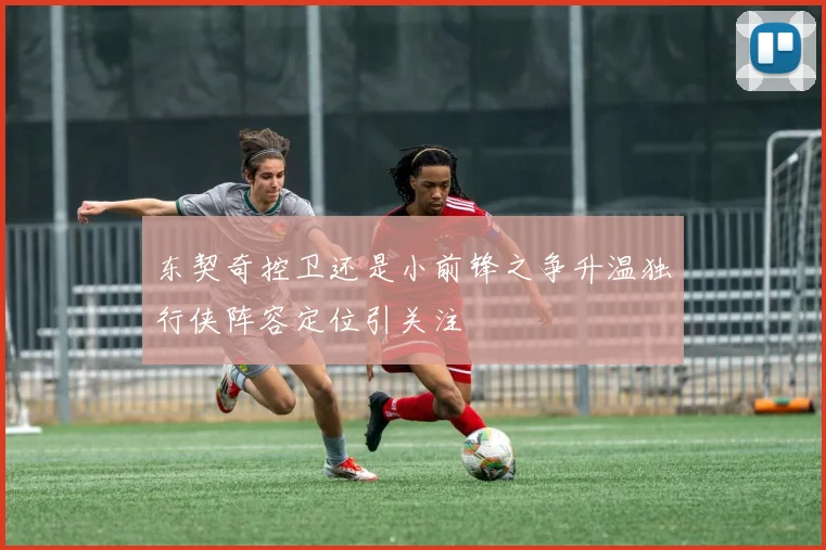东契奇控卫还是小前锋之争升温独行侠阵容定位引关注