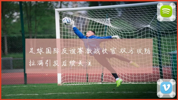 足球国际友谊赛激战收官 双方攻防拉满引发后续关注