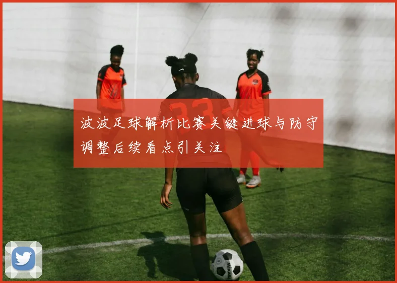 波波足球解析比赛关键进球与防守调整后续看点引关注