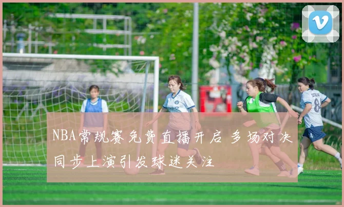 NBA常规赛免费直播开启 多场对决同步上演引发球迷关注