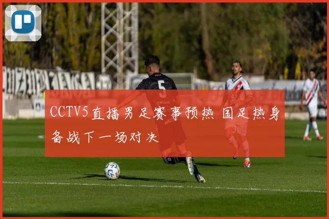 CCTV5直播男足赛事预热 国足热身备战下一场对决