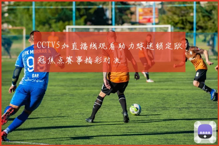 CCTV5加直播线观看助力球迷锁定欧冠焦点赛事精彩对决
