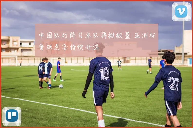中国队对阵日本队再掀较量 亚洲杯晋级悬念持续升温