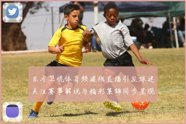 东方卫视体育频道线直播引发球迷关注赛事解说与精彩集锦同步呈现