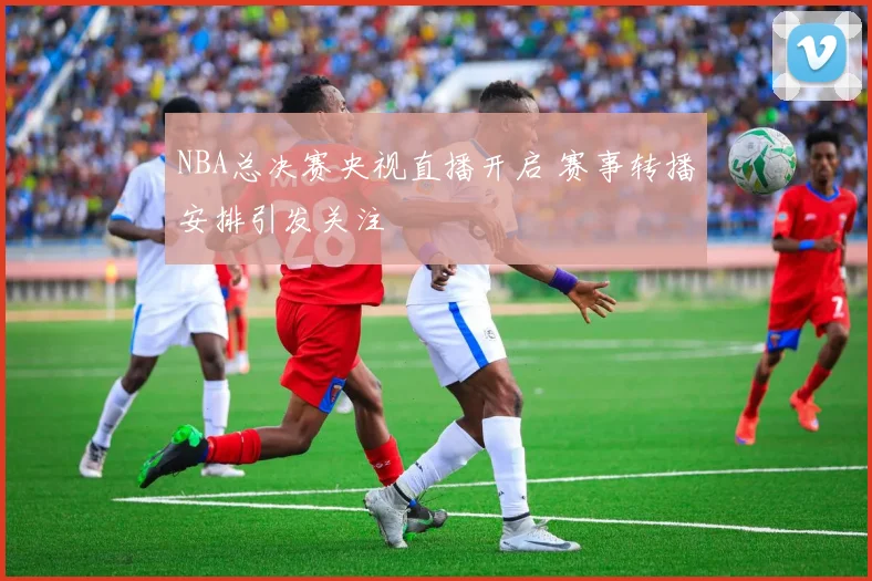 NBA总决赛央视直播开启 赛事转播安排引发关注