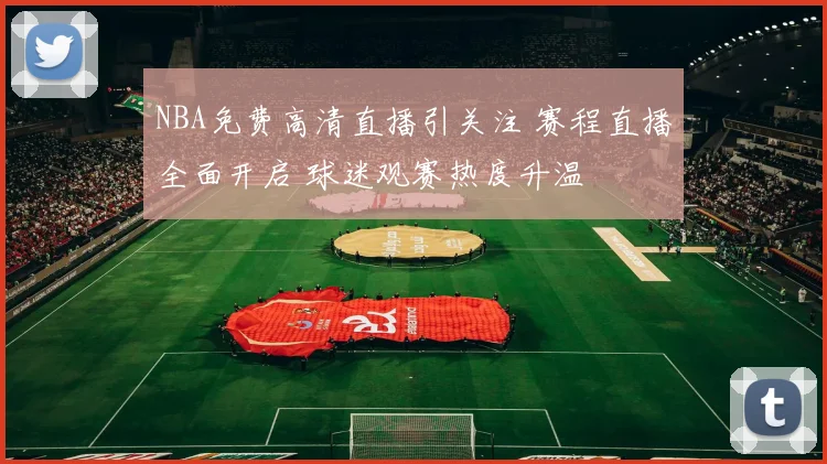 NBA免费高清直播引关注 赛程直播全面开启 球迷观赛热度升温